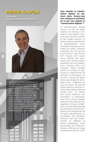 86
Vous abordez la transfor-
mation digitale sur plu-
sieurs plans. Pouvez-vous
nous expliquer le périmètre
de ce que vous appelez la
transformation digitale ?
La transformation digitale
couvre à la fois les volets
externes et internes à l'en-
treprise. Tout d'abord, l'évo-
lution des business models
et des usages produits. Le
digital impacte radicalement
le positionnement histo-
rique des entreprises sur leur
chaîne de valeur. Certaines
proposent plus de services
autour de leur cœur de mé-
tier. D'autres vont vouloir
mieux maîtriser leur distri-
bution alors qu'elles étaient
auparavant de purs produc-
teurs. D'autres enfin vont
raisonner revert business
model en utilisant le digi-
tal pour se repositionner de
fabricant à fournisseurs de
solutions. Ensuite, les adap-
tations des dispositifs de re-
lation client : intégration de
tous les canaux de manière
fluide, accès aux offres en si-
tuation de mobilité, présence
sociale forte… En interne,
deux autres éléments sont
importants. Le développe-
ment d'une culture digitale,
l'évolution des pratiques ma-
nagériales, le travail collabo-
ratif, tout cela rendu possible
par les réseaux sociaux d'en-
treprise, les programmes de
formation dématérialisés, la
socialisation des échanges,
l'évolution des taux d'équi-
pement en tablettes et
autres smartphones. Cette
acculturation est fondamen-
tale pour effectuer ce virage
numérique en douceur. Enfin
pierre kalfon
partner
transformation digitale
CSC
Constat du Baromètre de la
Transformation Digitale :
au regard du faible niveau
d'avancement des entreprises
en la matière, il convient
de repenser sa stratégie
de marché et d'évaluer sa
capacité de changement.
En exploitant toutes les
opportunités - et pas seulement
technologiques - induites par
le digital. Avec pragmatisme
et lucidité. Entretien avec
Pierre Kalfon, Partner
 