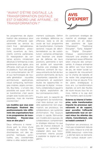 87BAROMÈTRE de la transformation digitale 2015
les programmes de digita-
lisation des processus pour
améliorer l'efficacité opé-
rationnelle au service du
client final : dématérialisa-
tion, socialisation, proac-
tivité, ouverture au tiers,
clients comme partenaires.
Et réassignation de cer-
taines actions, initialement
dévolues à l'entreprise, à des
partenaires plus agiles, plus
efficaces, start-ups et autres
incubateurs. Tout cela grâce
à la consumérisation de l'IT
et aux technologies de nou-
velle génération : nouvelles
architectures applicatives,
cloud computing, technolo-
gies mobiles, objets connec-
tés, Big Data… L'univers des
possibles est quasi infini et
se transformer, c'est savoir
jongler avec toutes ces com-
posantes, mais de manière
coordonnée !
Les modèles que vous avez
développés illustrent des
positionnements très diffé-
rents des organisations face
à ces programmes de trans-
formation. Pouvez-vous
nous en dire plus ?
Deux réflexions à mener :
d'une part, le choix d'une
stratégie de marché. Trop
d'entreprises ont des ap-
proches tactiques, ponc-
tuelles, peu coordonnées
même si elles restent extrê-
mement coûteuses. Définir
une stratégie, défensive ou
offensive, reste la clé de
voute de tout programme
de transformation. Contexte
sectoriel, risques de désin-
termédiation ou de substi-
tution.: certaines entreprises
vont favoriser une straté-
gie de défense de leurs
positions, pertinente si tant
est qu'elle soit raisonnée.
D'autres une stratégie très
offensive, contrant de nou-
veaux entrants du fait de leur
position dominante, de leurs
importantes capacités d'in-
vestissement, et exploitant
toutes les opportunités in-
duites par le digital : innova-
tions, collaborateurs aguerris
au digital, exploitation de
leur connaissance client…
D'autre part, la capacité de
changement. Se transformer,
c'est faire évoluer son mo-
dèle opérationnel. Son orga-
nisation, ses processus, ses
collaborateurs, ses systèmes
d'information. Pas toujours
simple ni rapide. Réinventer
son modèle alors que peu de
collaborateurs comprennent
la stratégie retenue n'a que
peu de chance d'aboutir. A
l'opposé, se contenter de
s'adapter alors que l'envi-
ronnement interne pousse
à exploiter le digital est un
gâchis.
En combinant stratégie de
marché et stratégie opé-
rationnelle, on en déduit
des positions de type
Chameleon, Traditional
Disrupter, Early Adapter
ou Digital Disrupter.
Chaque positionnement
induisant une ampleur de
changement assez différente
selon chacune des compo-
santes. A chaque entreprise
de définir son futur terrain
de jeu, de rester lucide sur
sa capacité de mouvement
sur le champ de bataille, et
de rester très pragmatique
dans la mise en œuvre. Finis
les plans stratégiques à
trois ans. La transformation
digitale, ce sont des feuilles
de route revues tous les six
mois, même si le cap doit
être maintenu dans la durée !
Externe ou interne à l'entre-
prise, cette transformation
impacte les processus opé-
rationnels et de support,
pour accroître l'efficacité
opérationnelle tout en ser-
vant mieux les attentes des
clients. Concrètement, cela
se traduit comment ?
Digitaliser ses processus, ce
n'est pas simplement réduire
ses coûts. Depuis la crise de
2008, beaucoup - voire trop
- a été fait dans ce domaine.
C'est surtout évaluer com-
Avant d'être digitale, la
transformation digitale
est d'abord une affaire… de
transformation !
avis
d'expert
 