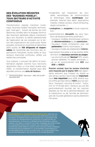 9BAROMÈTRE de la transformation digitale 2015
DES éVOLUTION RéCENTES
DES "BUSINESS MODELS",
TOUS SECTEURS D'ACTIVITé
CONFONDUS
Transformation digitale, transition numé-
rique, "business models" disruptifs, technolo-
gies "next-gen"… Autant de termes qui sont
désormais tombés dans le langage commun
des directions générales depuis maintenant
deux ans. Pourtant, la réalité opérationnelle
de l'application de ces concepts sur le ter-
rain des organisations est toute autre. Notre
enquête, conduite en novembre et décembre
2014 auprès de 150 dirigeants et respon-
sables de l'ensemble des fonctions des or-
ganisations françaises, toutes tailles et tous
secteurs d'activités confondus, reflète une
réalité très contrastée.
Tout d'abord, il convient de définir la trans-
formation digitale. Comme nous l'écrivions
récemment dans un livre blanc publié avec
l'EBG1
, la transformation digitale peut être
abordée comme une série de facteurs :
1	 "Omnicanal & Retail - Task Force" - EBG, CSC et SAP -
Novembre 2014
•	engendrés par l'expansion de nou-
velles technologies de communication
et d'échanges dites numériques (par
exemple, Internet haut débit, applications
mobiles, médias sociaux, cloud computing,
objets connectés…) ;
•	endogènes ou exogènes à toute organisa-
tion ;
•	potentiellement disruptifs (au sens "por-
teurs de bouleversements profonds") :
-- nouveaux modèles économiques vecteurs
de désintermédiation ou de substitution ;
-- nouveaux modes d'interaction avec ses
partenaires (clients, fournisseurs…) ;
-- nouveaux modes de collaboration interne ;
•	permettant d'accéder à, et de profiter diffé-
remment de nouveaux services ou usages :
-- via une multitude de "devices" (PC, smart-
phones, tablettes, TV, objets connectés…) ;
-- et ce en environnement tant B2C que
B2B ou B2B2C.
Premier constat, tous les secteur d'activité
sont impactés par le digital. 89% des répon-
dants estiment que l'impact du digital au
sein de leur secteur d'activités est important,
voire très important pour 65% d'entre eux.
Ce chiffre grimpe même à 100% pour les sec-
teurs "transport, tourisme & loisirs", "indus-
trie" et "IT & high tech". Secteurs qui ont été
particulièrement touchés par les ruptures
digitales du fait de la désintermédiation, de
la substitution ou de l'arrivée de technolo-
gies de nouvelle génération particulièrement
intrusives.
Le Baromètre de la Transformation Digitale 2015, mené par CSC,
met en exergue les risques et limites des approches actuelles.
Et établit un premier niveau de diagnostic de l'avancement des
politiques de transformation conduites aujourd'hui par les
organisations. Au-delà de la définition de stratégies claires et
lisibles, c'est bien la capacité à activer l'ensemble des cinq leviers
du changement induits par le digital qui leur permettra de
devenir des super héros du digital dans un écosystème numérique
en profond bouleversement. Et ce de manière transversale et
coordonnée entre toutes les directions - et pas seulement avec
celles historiquement vecteurs de cette transformation.
 