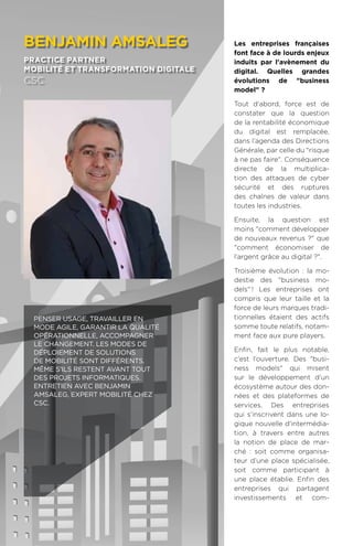 90
Les entreprises françaises
font face à de lourds enjeux
induits par l'avènement du
digital. Quelles grandes
évolutions de business
model ?
Tout d'abord, force est de
constater que la question
de la rentabilité économique
du digital est remplacée,
dans l’agenda des Directions
Générale, par celle du risque
à ne pas faire. Conséquence
directe de la multiplica-
tion des attaques de cyber
sécurité et des ruptures
des chaînes de valeur dans
toutes les industries.
Ensuite, la question est
moins comment développer
de nouveaux revenus ? que
comment économiser de
l’argent grâce au digital ?.
Troisième évolution : la mo-
destie des business mo-
dels.! Les entreprises ont
compris que leur taille et la
force de leurs marques tradi-
tionnelles étaient des actifs
somme toute relatifs, notam-
ment face aux pure players.
Enfin, fait le plus notable,
c’est l’ouverture. Des busi-
ness models qui misent
sur le développement d’un
écosystème autour des don-
nées et des plateformes de
services. Des entreprises
qui s’inscrivent dans une lo-
gique nouvelle d'intermédia-
tion, à travers entre autres
la notion de place de mar-
ché : soit comme organisa-
teur d’une place spécialisée,
soit comme participant à
une place établie. Enfin des
entreprises qui partagent
investissements et com-
benjamin Amsaleg
practice partner
mobilité et transformation digitale
csc
Penser usage, travailler en
mode Agile, garantir la qualité
opérationnelle, accompagner
le changement. Les modes de
déploiement de solutions
de mobilité sont différents.
Même s'ils restent avant tout
des projets informatiques.
Entretien avec Benjamin
Amsaleg, expert mobilité chez
CSC.
 