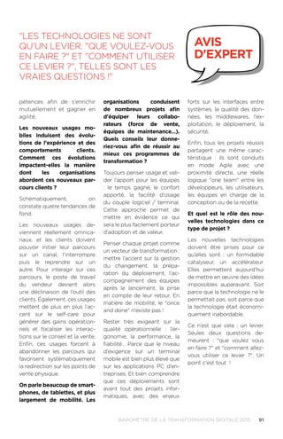 91BAROMÈTRE de la transformation digitale 2015
pétences afin de s’enrichir
mutuellement et gagner en
agilité.
Les nouveaux usages mo-
biles induisent des évolu-
tions de l'expérience et des
comportements clients.
Comment ces évolutions
impactent-elles la manière
dont les organisations
abordent ces nouveaux par-
cours clients ?
Schématiquement, on
constate quatre tendances de
fond.
Les nouveaux usages de-
viennent réellement omnica-
naux, et les clients doivent
pouvoir initier leur parcours
sur un canal, l’interrompre
puis le reprendre sur un
autre. Pour interagir sur ces
parcours, le poste de travail
du vendeur devient alors
une déclinaison de l’outil des
clients. Également, ces usages
mettent de plus en plus l’ac-
cent sur le self-care pour
générer des gains opération-
nels et focaliser les interac-
tions sur le conseil et la vente.
Enfin, ces usages forcent à
abandonner les parcours qui
favorisent systématiquement
la redirection sur les points de
vente physique.
On parle beaucoup de smart-
phones, de tablettes, et plus
largement de mobilité. Les
organisations conduisent
de nombreux projets afin
d'équiper leurs collabo-
rateurs (force de vente,
équipes de maintenance…).
Quels conseils leur donne-
riez-vous afin de réussir au
mieux ces programmes de
transformation ?
Toujours penser usage et vali-
der l’apport pour les équipes
: le temps gagné, le confort
apporté, la facilité d’usage
du couple logiciel / terminal.
Cette approche permet de
mettre en évidence ce qui
sera le plus facilement porteur
d’adoption et de valeur.
Penser chaque projet comme
un vecteur de transformation.:
mettre l’accent sur la gestion
du changement, la prépa-
ration du déploiement, l’ac-
compagnement des équipes
après le lancement, la prise
en compte de leur retour. En
matière de mobilité, le once
and done n'existe pas !
Rester très exigeant sur la
qualité opérationnelle : l’er-
gonomie, la performance, la
fiabilité… Parce que le niveau
d’exigence sur un terminal
mobile est bien plus élevé que
sur les applications PC d’en-
treprises. Et bien comprendre
que ces déploiements sont
avant tout des projets infor-
matiques, avec des enjeux
forts sur les interfaces entre
systèmes, la qualité des don-
nées, les middlewares, l’ex-
ploitation, le déploiement, la
sécurité.
Enfin, tous les projets réussis
partagent une même carac-
téristique : ils sont conduits
en mode Agile avec une
proximité directe, une réelle
logique one team entre les
développeurs, les utilisateurs,
les équipes en charge de la
conception ou de la recette.
Et quel est le rôle des nou-
velles technologies dans ce
type de projet ?
Les nouvelles technologies
doivent être prises pour ce
qu’elles sont : un formidable
catalyseur, un accélérateur.
Elles permettent aujourd’hui
de mettre en œuvre des idées
impossibles auparavant. Soit
parce que la technologie ne le
permettait pas, soit parce que
la technologie était économi-
quement inabordable.
Ce n’est que cela : un levier.
Seules deux questions de-
meurent  : que voulez vous
en faire ? et comment allez-
vous utiliser ce levier ?. Un
point c'est tout !
Les technologies ne sont
qu'un levier. Que voulez-vous
en faire ? et Comment utiliser
ce levier ?, telles sont les
vraies questions !
avis
d'expert
 