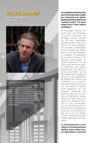 92
Les entreprises françaises font
face à de lourds enjeux induits
par l'avènement du digital.
Quelles grandes évolutions de
business model ? Et quels
risques face à cette rupture
numérique ?
La principale inflexion ré-
cente pour les entreprises
est due au numérique. Les
dirigeants doivent s'inquié-
ter de bien comprendre
cette dynamique - qui va au-
delà de la seule intégration
de nouvelles technologies.
Prenez l'exemple de l'hôtel-
lerie qui n'a pas réellement
su s'adapter à l'émergence
de nouveaux acteurs, dis-
tributeurs pure players ou
AirBnB notamment. Car ces
acteurs prennent de la valeur
au détriment des acteurs
traditionnels. De même le
secteur automobile : les lea-
ders passent d'un modèle de
fabricant à celui d'exploitant
de plateformes, d'acteurs du
carsharing ou du carpoo-
ling. Assez éloigné de ce que
l'on voit encore en Europe.
Cette adaptation est non
seulement nécessaire mais
possible, dans tous les sec-
teurs de l'économie. General
Electric est bien parvenu à
passer d'un modèle de fabri-
cant à celui d'administra-
teur de réacteurs d'avions. Il
convient donc d'adapter ses
processus, son business mo-
del pour ouvrir ses chakras
et bien comprendre que des
modèles alternatifs sont pos-
sibles !
Le développement d'une
culture et d'une gouvernance
digitale, enjeu majeur pour
les organisations. Comment
gilles babinet
digital champion
président
captain dash
Optimiste, bien que réaliste, sur
la capacité des entreprises
françaises à conduire
cette nouvelle révolution
industrielle, Gilles Babinet met
en avant la plateforme digitale
comme cœur de l'entreprise.
Avec des conséquences quasi
anthropologiques en matière
de changement culturel.
Entretien.
 