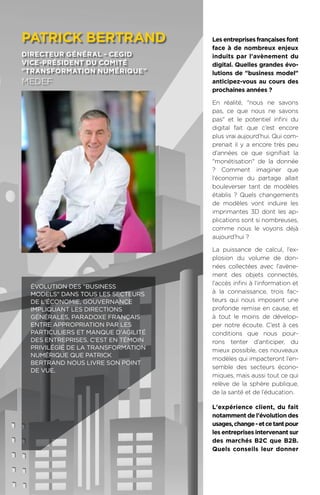 94
Les entreprises françaises font
face à de nombreux enjeux
induits par l'avènement du
digital. Quelles grandes évo-
lutions de business model
anticipez-vous au cours des
prochaines années ?
En réalité, nous ne savons
pas, ce que nous ne savons
pas et le potentiel infini du
digital fait que c’est encore
plus vrai aujourd’hui. Qui com-
prenait il y a encore très peu
d’années ce que signifiait la
monétisation de la donnée
? Comment imaginer que
l’économie du partage allait
bouleverser tant de modèles
établis ? Quels changements
de modèles vont induire les
imprimantes 3D dont les ap-
plications sont si nombreuses,
comme nous le voyons déjà
aujourd’hui ?
La puissance de calcul, l’ex-
plosion du volume de don-
nées collectées avec l’avène-
ment des objets connectés,
l’accès infini à l’information et
à la connaissance, trois fac-
teurs qui nous imposent une
profonde remise en cause, et
à tout le moins de dévelop-
per notre écoute. C’est à ces
conditions que nous pour-
rons tenter d’anticiper, du
mieux possible, ces nouveaux
modèles qui impacteront l’en-
semble des secteurs écono-
miques, mais aussi tout ce qui
relève de la sphère publique,
de la santé et de l’éducation.
L'expérience client, du fait
notamment de l'évolution des
usages,change-etcetantpour
les entreprises intervenant sur
des marchés B2C que B2B.
Quels conseils leur donner
patrick bertrand
directeur général - cegid
vice-président du comité
transformation numérique
medef
Évolution des business
models dans tous les secteurs
de l'économie, gouvernance
impliquant les Directions
Générales, paradoxe français
entre appropriation par les
particuliers et manque d'agilité
des entreprises. C'est en témoin
privilégié de la transformation
numérique que Patrick
Bertrand nous livre son point
de vue.
 