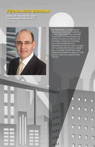 96
fernando birman
head of the digital and
collaboration office
solvay
Se préparer à l'arrivée de
nouveaux entrants même si
le secteur n'est pas encore
disrupté. Et exploiter les
opportunités du digital en
externe comme en interne,
culture numérique et
processus inclus. C'est ce que
fait le Groupe Solvay, leader
de la chimie. Entretien avec
Fernando Birman, Head of the
Digital and collaboration
Office.
 