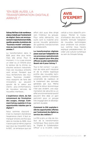 97BAROMÈTRE de la transformation digitale 2015
effort doit aussi être dirigé
vers l’intérieur du groupe.
Pour cette démarche, nos
outils sont la mobilité ainsi
qu'une nouvelle génération
de systèmes transactionnels
et collaboratifs.
La transformation digitale
passe aussi par l'adaptation de
vos processus opérationnels
et de support pour être plus
efficace au plan opérationnel.
Quant est-il pour Solvay ?
Tout à fait correct ! La ges-
tion de notre actif industriel
et de la chaîne logistique
profite des nouvelles tech-
nologies, comme l’utilisation
universelle de capteurs et
le traitement des données
générées par eux. Même
quand le retour économique
n’est pas évident, une aug-
mentation de sécurité ou un
effet environnemental positif
peuvent être déjà un gain
pertinent pour un groupe
très engagé dans le dévelop-
pement durable.
Comment la DSI exploite-t-
elle les opportunités offertes
par l'avènement du digital au
service des métiers ?
La DSI a pris un rôle de mo-
teur de la transformation
numérique. Nous avons créé
le Digital  Collaboration
Office à la mi-2014. Cette
cellule a trois objectifs prin-
cipaux. Monter le niveau
d’utilisation des outils colla-
boratifs. Stimuler l’adoption
de nouvelles technologies
pour améliorer nos proces-
sus, comme nous l'avons
expliqué précédemment. Et
créer une culture numérique
au sein du Groupe Solvay.
En B2B aussi, la
transformation digitale
arrive !
avis
d'expert
Solvay fait face à de nombreux
enjeux induits par l'avènement
du digital. Dans cet environ-
nement majoritairement B2B,
quelles grandes évolutions de
business model anticipez-
vous au cours des prochaines
années ?
La transformation dans le
B2B peut être plus lente,
mais elle arrive. Pour le
moment, il n’y a pas encore
un Uber ou un Airbnb pour
le secteur de la chimie, ou
d’autres secteurs industriels,
mais ces nouveaux entrants
vont arriver. Pendant que
nous recherchons des nou-
veaux business models,
nous essayons de faire des
innovations qui peuvent
ajouter de la valeur aux
clients : plus d’informations,
de nouveaux services, de
nouvelles interfaces…
L'expérience client, du fait
notamment de l'évolution
des usages, change. Com-
ment Solvay exploite-t-il ces
opportunités induites par le
digital ?
Nous sommes d’accord !
C’est le moment d’améliorer
l’expérience client. Il faut re-
marquer encore une fois que,
dans le monde du B2B, nous
n’avons pas la même urgence
que ceux qui travaillent dans
le B2C. Je remarque que cet
 