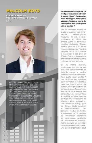 98
La transformation digitale, ce
n'est pas uniquement adresser
lasphèreclient.C'est égale-
ment développer denouveaux
usages à l'intérieur même de
l'entreprise. Mais pour quelle
valeur ajoutée ?
Ces 15 dernières années, le
digital a produit trois inno-
vations technologiques
majeures : le web et le e-
commerce au début des
années 2000, les terminaux
mobiles intelligents (iPhone,
iPad) à partir de 2007 et les
réseaux sociaux (de manière
tangible depuis 2010, même
si Facebook a été créé en
2004). Ces trois innovations
ont véritablement transformé
notre vie de tous les jours.
De la même manière,
quoiqu'avec un peu de re-
tard, elles sont désormais en
train de changer la manière
dont on travaille au quotidien.
Pour quelle valeur ajoutée ?
Les bénéfices sont variables
selon le métier et le secteur,
mais tout tourne autour du
confort, de la productivité et
de la pertinence. Par exemple,
lorsque la SNCF équipe ses
conducteurs de trains d’iPad,
le bénéfice est triple : gain de
poids (avant, une sacoche de
plusieurs kilos, aujourd’hui,
une tablette de 500 g), gain
de temps (automatisation
et dématérialisation des
comptes rendus d’activité),
amélioration de la gestion
de l’information (recherche
et transmission améliorée
de l’information en mobilité).
Autre exemple, en dévelop-
pant un réseau social interne,
une grande organisation peut
malcoLm boyd
senior manager
transformation digitale
csc
Internet, smartphones, tablettes
et réseaux sociaux : ces
innovations technologiques
ont changé notre quotidien
de consommateur. Si elles
se sont généralisées moins
rapidement dans notre univers
professionnel, elles sont
néanmoins le vecteur d’une
transformation digitale des
entreprises en plein essor.
 