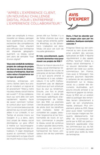 99BAROMÈTRE de la transformation digitale 2015
aider ses employés à mieux
travailler en réseau, partager
leurs expériences ou encore
rechercher des compétences
spécifiques. C’est d’autant
plus efficace que l’entreprise
est dispersée géographi-
quement. Le réseau social
sert alors de véritable trait
d’union digital.
Vousavezconduitdenombreux
projets de cadrage de projets
de mise en œuvre de réseaux
sociaux d'entreprise. Quel est
votre retour d'expérience sur
ce type de projets ?
Certaines entreprises ont
connu l’échec dans leur pro-
jet en installant un logiciel et
en proclamant Allez-y, notre
nouveau réseau social interne
est ouvert !. Et les collabora-
teurs qui sont allés voir sont
rapidement repartis, faute
de savoir comment l’utiliser
et surtout pour quoi l’utiliser.
Car il y a encore beaucoup de
personnes qui ne sont jamais
allées ni sur LinkedIn, ni sur
Twitter et encore moins sur
Google+. Il y a donc, dans
tout projet de réseau social
d’entreprise, un gros effort
à mettre sur l’accompagne-
ment au changement des uti-
lisateurs. Il s’agit d’expliquer
quand et comment l’utiliser
(normalement ce type d’outil
est intuitif, mais si vous n’avez
jamais été sur Twitter, il y a
de fortes chances que vous
n'ayez jamais entendu parler
de #hashtag, ou de @men-
tion). L’adoption est donc
l’enjeu clé pour cet outil de
nouvelle génération.
Et très concrètement, quels
conseils donneriez-vous pour
réussir ces projets de RSE ?
Réussir la mise en œuvre d’un
réseau social d’entreprise né-
cessite d’abord de ne pas se
précipiter, et de bien réfléchir
à ce qu’il pourra amener à
l’entreprise et à ses collabo-
rateurs. Il ne suffit malheu-
reusement pas de déployer
l’outil pour qu’il soit utilisé par
tous du jour au lendemain.
Ensuite, une fois le projet
mûri et cadré, il existe des
techniques spécifiques d’ac-
compagnement de l’adop-
tion des RSE. La première
c’est de passer par une phase
de pilote dont les bénéfices
sont multiples.: tester et
compléter les usages, peau-
finer l’ergonomie et les fonc-
tionnalités de l’outil, et sur-
tout, commencer à peupler
le réseau social de contenus
à valeur ajoutée (documents,
discussions), qui serviront à
hameçonner les futurs utili-
sateurs lors de leur première
visite.
Donc, il faut les aborder par
les usages plus que par les
solutions. Quelques exemples
concrets ?
Imaginez Steve qui est com-
mercial au sein d’une entre-
prise vendant des services
spécialisés en B2B. Il répond
régulièrement à des appels
d’offres pointus. Grâce au
réseau social d’entreprise, il
va pouvoir demander rapi-
dement de l’aide aux autres
commerciaux (en France,
mais aussi à l’étranger). Ces
derniers pourront répondre
à certaines de ses questions
directement sur le réseau
social, ou y poster des do-
cuments réutilisables, qu’il
pourra ensuite annexer à sa
réponse et gagner du temps.
Aussi, le RSE est un endroit
idéal où partager des remon-
tées terrain (directement à
partir de son smartphone,
rapide, pratique). Plus sim-
plement, grâce au RSE, Steve
peut aussi rester connecté
à son équipe malgré ses fré-
quents déplacements. Cet
effet de re-connexion ap-
porté par le RSE est particu-
lièrement appréciable chez
les commerciaux qui, du fait
qu’ils sont nomades, peuvent
se sentir plus isolés du reste
de l’entreprise.
Après l’expérience client,
un nouveau challenge
digital pour l’entreprise :
l’expérience collaborateur.
avis
d'expert
 