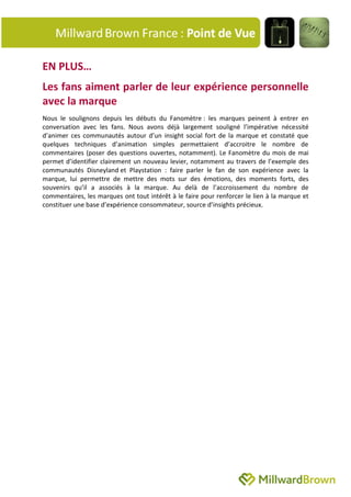 EN PLUS…
Les fans aiment parler de leur expérience personnelle
avec la marque
Nous le soulignons depuis les débuts du Fanomètre : les marques peinent à entrer en
conversation avec les fans. Nous avons déjà largement souligné l’impérative nécessité
d’animer ces communautés autour d’un insight social fort de la marque et constaté que
quelques techniques d’animation simples permettaient d’accroitre le nombre de
commentaires (poser des questions ouvertes, notamment). Le Fanomètre du mois de mai
permet d’identifier clairement un nouveau levier, notamment au travers de l’exemple des
communautés Disneyland et Playstation : faire parler le fan de son expérience avec la
marque, lui permettre de mettre des mots sur des émotions, des moments forts, des
souvenirs qu’il a associés à la marque. Au delà de l’accroissement du nombre de
commentaires, les marques ont tout intérêt à le faire pour renforcer le lien à la marque et
constituer une base d’expérience consommateur, source d’insights précieux.
 