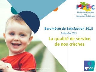 1 © 2015 Ipsos.1
Baromètre de Satisfaction 2015
Septembre 2015
La qualité de service
de nos crèches
© 2015 Ipsos. All rights reserved. Contains Ipsos' Confidential and Proprietary information
and may not be disclosed or reproduced without the prior written consent of Ipsos.
 