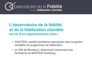 L’observatoire de la fidélité
et de la fidélisation clientèle
est né d’un rapprochement entre :
• AQUITEM, société bordelaise spécialisée dans la gestion
complète de programmes de fidélisation
• et l’IAE de Bordeaux, dispensant notamment des
formations de MASTER marketing.
 