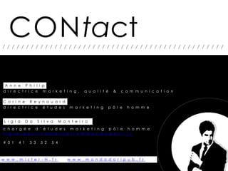 CONtact
///////////////////////////////////////////////




 A n n e P h i l i p
d i r e c t r i c e m a r k e t i n g ,          q u a l i t é   &   c o m m u n i c a t i o n

C o r i n e R e y n o u a r d
d i r e c t r i c e é t u d e s          m a r k e t i n g   p ô l e   h o m m e


 L i g i a     D a    S i l v a     M o n t e i r o
c h a r g é e d ’ é t u d e s m a r k e t i n g p ô l e h o m m e
l i g i a . d a s i l v a m o n t e i r o @ m o n d a d o r i . f r

# 0 1    4 1    3 3    5 2    5 4



w w w . m i s t e r - H . f r           w w w . m o n d a d o r i p u b . f r
 