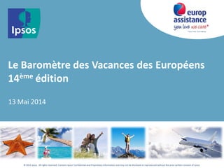 * Vous vivez, nous veillons.
© 2014 Ipsos. All rights reserved. Contains Ipsos'Confidential and Proprietary information and may not be disclosed or reproduced without the prior written consent of Ipsos.
Le Baromètre des Vacances des Européens
14ème édition
13 Mai 2014
 
