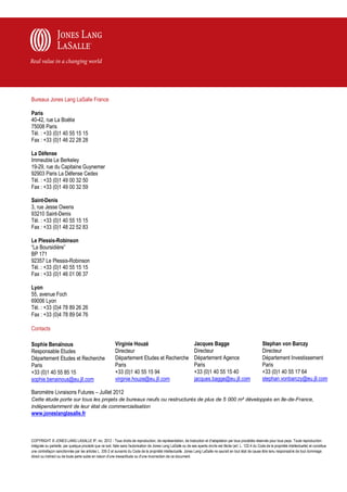 Bureaux Jones Lang LaSalle France

Paris
40-42, rue La Boétie
75008 Paris
Tél. : +33 (0)1 40 55 15 15
Fax : +33 (0)1 46 22 28 28

La Défense
Immeuble Le Berkeley
19-29, rue du Capitaine Guynemer
92903 Paris La Défense Cedex
Tél. : +33 (0)1 49 00 32 50
Fax : +33 (0)1 49 00 32 59

Saint-Denis
3, rue Jesse Owens
93210 Saint-Denis
Tél. : +33 (0)1 40 55 15 15
Fax : +33 (0)1 48 22 52 83

Le Plessis-Robinson
“La Boursidière”
BP 171
92357 Le Plessis-Robinson
Tél. : +33 (0)1 40 55 15 15
Fax : +33 (0)1 46 01 06 37

Lyon
55, avenue Foch
69006 Lyon
Tél. : +33 (0)4 78 89 26 26
Fax : +33 (0)4 78 89 04 76

Contacts

Sophie Benaïnous                                           Virginie Houzé                                          Jacques Bagge                                   Stephan von Barczy
Responsable Etudes                                         Directeur                                               Directeur                                       Directeur
Département Etudes et Recherche                            Département Etudes et Recherche                         Département Agence                              Département Investissement
Paris                                                      Paris                                                   Paris                                           Paris
+33 (0)1 40 55 85 15                                       +33 (0)1 40 55 15 94                                    +33 (0)1 40 55 15 40                            +33 (0)1 40 55 17 64
sophie.benainous@eu.jll.com                                virginie.houze@eu.jll.com                               jacques.bagge@eu.jll.com                        stephan.vonbarczy@eu.jll.com

Baromètre Livraisons Futures – Juillet 2012
Cette étude porte sur tous les projets de bureaux neufs ou restructurés de plus de 5 000 m² développés en Ile-de-France,
indépendamment de leur état de commercialisation
www.joneslanglasalle.fr



COPYRIGHT © JONES LANG LASALLE IP, inc. 2012 - Tous droits de reproduction, de représentation, de traduction et d'adaptation par tous procédés réservés pour tous pays. Toute reproduction
intégrale ou partielle, par quelque procédé que ce soit, faite sans l'autorisation de Jones Lang LaSalle ou de ses ayants droits est illicite (art. L. 122-4 du Code de la propriété intellectuelle) et constitue
une contrefaçon sanctionnée par les articles L. 335-2 et suivants du Code de la propriété intellectuelle. Jones Lang LaSalle ne saurait en tout état de cause être tenu responsab le de tout dommage
direct ou indirect ou de toute perte subie en raison d'une inexactitude ou d'une incorrection de ce document.
 