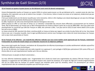 Synthèse de Gaël Sliman (2/3)
3) Un Français sur quatre et quatre jeunes sur dix déclarent avoir envie de devenir entrepreneur
L’envie d’entreprendre touche un Français sur quatre (24%) et surtout quatre jeunes sur dix qui déclarent qu’ils « auraient envie de créer leur
entreprise, d’en reprendre une ou de se mettre à leur compte ». C’est énorme, même si toutes ces envies ne se traduiront, évidemment pas par
des passages à l’acte.
C’est aussi évidemment une très bonne nouvelle pour notre économie, même si elle s’explique sans doute davantage par une peur du chômage
que par une poussée spontanée d’enthousiasme entrepreneurial.
En effet, l’explosion de cette envie d’entreprendre date de l’émergence de la crise.
L’APCE propose en effet un suivi dans le temps sur un indicateur comparable (les mesures étant effectuées successivement par les Instituts
Think, Ifop et Opinionway), qui montre que ce désir d’entreprendre est monté en flèche à partir de la crise de 2008-2009 : alors que cette envie
d’entreprendre ne concernait que 20% des Français en 2006, elle culminait à 30%, 7 ans plus tard en 2013 (il avait même atteint 31% au plus
fort de la crise en 2009)…
Le niveau actuel de 24%, pourtant très élevé, constitue plutôt un niveau en baisse par rapport aux années les plus fortes de la crise. Sans doute
n’est-ce pas une si mauvaise nouvelle, mais le signe qu’effectivement comme nous l’enseigne notre indice de moral économique, les Français
sont un peu moins pessimistes en l’avenir.
4) Les Français et les réformes : une majorité des réformes radicales que nous avons testées serait approuvée par les Français, notamment
l’instauration du contrat de travail unique ou la réduction massive de nos dépenses publiques
Nous avons testé auprès des Français, une batterie de 10 propositions de réformes économiques et sociales extrêmement radicales aujourd’hui
portées par différents acteurs économiques.
Or sur ces 10 réformes, les Français sont une nette majorité à en approuver 5, sont partagés à 50/50 (plus précisément 52% contre 47%) sur 2
d’entre elles et ne sont majoritairement hostiles qu’à 3 de ces réformes.
Intéressant pour un peuple soi-disant conservateur…
Les trois réformes totalement rejetées sont : l’augmentation de la durée du travail sans augmentation de salaires (74% des Français y sont
opposés), la suppression de l’ISF (69%) qu’ils rejettent toujours avec autant de constance, et le report de l’âge de la retraite progressivement
vers 65 ans (63%) dont les Français ne veulent toujours pas entendre parler (sauf les retraités), même s’ils pronostiquent par ailleurs
majoritairement dans de nombreuses enquêtes que cela finira par arriver…
 