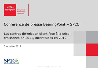 Conférence de presse BearingPoint – SP2C

Les centres de relation client face à la crise :
croissance en 2011, incertitudes en 2012

3 octobre 2012




                       Confidentiel. © 2012 BearingPoint France SAS
 
