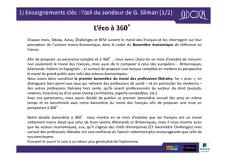 1) Enseignements clés : l’œil du sondeur de G. Sliman (1/2)
L’éco à 360°
Chaque mois, Odoxa, Aviva, Challenges et BFM suivent le moral des Français et les interrogent sur leur
perception de l’univers macro-économique, dans le cadre du Baromètre économique de référence en
France.
Afin de proposer un panorama complet et à 360°, nous avons choisi en ce mois d’octobre de mesurer
non seulement le moral des Français, mais aussi de le comparer à celui des européens – Britanniques,
Allemands, Italiens et Espagnols – et surtout de proposer une mesure complète en mettant en perspective
le moral du grand public avec celui des acteurs économiques.
Nous avons donc constitué le premier baromètre du moral des professions libérales, les « pros », en
distinguant bien parmi eux ceux qui relèvent des professions de santé – et en particulier les médecins –
des autres professions libérales hors santé, qu’ils soient professionnels du secteur du droit (avocats,
notaires, huissiers) ou d’un autre champ (architectes, experts-comptables, etc.)
Avec nos partenaires, nous avons décidé de publier ce premier baromètre annuel des pros en même
temps et en benchmark avec notre baromètre du moral des Français afin de proposer une mise en
perspective à 360°.
Notre double baromètre à 360° nous montre en ce mois d’octobre que les Français ont un moral
nettement moins élevé que celui de leurs voisins Allemands et Britanniques, mais il nous montre aussi
que les acteurs économiques, eux, qu’il s’agisse des chefs d’entreprises (Cf. baromètre Challenges) mais
surtout des professions libérales ont une confiance en l’avenir nettement plus encourageante que celle de
nos concitoyens.
Puissent-ils ouvrir la voie à un retour plus généralisé de l’optimisme.
 