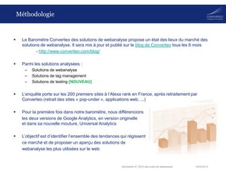 18/03/2014Baromètre S1 2014 des outils de webanalyse
Méthodologie
 Le Baromètre Converteo des solutions de webanalyse propose un état des lieux du marché des
solutions de webanalyse. Il sera mis à jour et publié sur le blog de Converteo tous les 6 mois
- http://www.converteo.com/blog/
 Parmi les solutions analysées :
– Solutions de webanalyse
– Solutions de tag management
– Solutions de testing [NOUVEAU]
 L’enquête porte sur les 200 premiers sites à l’Alexa rank en France, après retraitement par
Converteo (retrait des sites « pop-under », applications web, ...)
 Pour la première fois dans notre baromètre, nous différencions
les deux versions de Google Analytics, en version originelle
et dans sa nouvelle mouture, Universal Analytics
 L’objectif est d’identifier l’ensemble des tendances qui régissent
ce marché et de proposer un aperçu des solutions de
webanalyse les plus utilisées sur le web
 