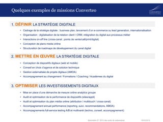 18/03/2014Baromètre S1 2014 des outils de webanalyse
Quelques exemples de missions Converteo
• Cadrage de la stratégie digitale : business plan, lancement d’un e-commerce ou lead generation, internationalisation
• Organisation : digitalisation de la relation client / CRM, intégration du digital aux processus métier
• Interactions on-off line (cross-canal : points de vente/call/print/digital)
• Conception de plans media online
• Structuration de roadmaps de développement du canal digital
2. METTRE EN ŒUVRE LA STRATÉGIE DIGITALE
1. DÉFINIR LA STRATÉGIE DIGITALE
• Conception de dispositifs digitaux (web et mobile)
• Conseil en choix d’agence et de solution technique
• Gestion externalisée de projets digitaux (AMOA)
• Accompagnement au changement / Formations / Coaching / Académies du digital
3. OPTIMISER LES INVESTISSEMENTS DIGITAUX
• Mise en place d’une démarche de mesure online analytics groupe
• Audit et optimisation de la performance de dispositifs (sites/appli)
• Audit et optimisation du plan média online (attribution / multitouch / cross-canal)
• Accompagnement annuel performance (reporting, suivi, recommandations, AMOA)
• Accompagnements full-service testing A/B et multivarié (techno, conseil, accompagnement)
 