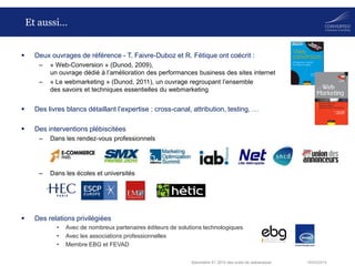 18/03/2014Baromètre S1 2014 des outils de webanalyse
Et aussi…
 Deux ouvrages de référence - T. Faivre-Duboz et R. Fétique ont coécrit :
– « Web-Conversion » (Dunod, 2009),
un ouvrage dédié à l’amélioration des performances business des sites internet
– « Le webmarketing » (Dunod, 2011), un ouvrage regroupant l’ensemble
des savoirs et techniques essentielles du webmarketing
 Des livres blancs détaillant l’expertise : cross-canal, attribution, testing, …
 Des interventions plébiscitées
– Dans les rendez-vous professionnels
– Dans les écoles et universités
 Des relations privilégiées
• Avec de nombreux partenaires éditeurs de solutions technologiques
• Avec les associations professionnelles
• Membre EBG et FEVAD
 