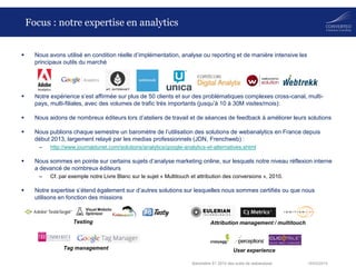 18/03/2014Baromètre S1 2014 des outils de webanalyse
Focus : notre expertise en analytics
 Nous avons utilisé en condition réelle d’implémentation, analyse ou reporting et de manière intensive les
principaux outils du marché
 Notre expérience s’est affirmée sur plus de 50 clients et sur des problématiques complexes cross-canal, multi-
pays, multi-filiales, avec des volumes de trafic très importants (jusqu’à 10 à 30M visites/mois):
 Nous aidons de nombreux éditeurs lors d’ateliers de travail et de séances de feedback à améliorer leurs solutions
 Nous publions chaque semestre un baromètre de l’utilisation des solutions de webanalytics en France depuis
début 2013, largement relayé par les medias professionnels (JDN, Frenchweb) :
– http://www.journaldunet.com/solutions/analytics/google-analytics-et-alternatives.shtml
 Nous sommes en pointe sur certains sujets d’analyse marketing online, sur lesquels notre niveau réflexion interne
a devancé de nombreux éditeurs
– Cf. par exemple notre Livre Blanc sur le sujet « Multitouch et attribution des conversions », 2010.
 Notre expertise s’étend également sur d’autres solutions sur lesquelles nous sommes certifiés ou que nous
utilisons en fonction des missions
Tag management
Attribution management / multitouchTesting
User experience
 