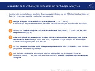 18/03/2014Baromètre S1 2014 des outils de webanalyse
Le marché de la webanalyse reste dominé par Google Analytics
 Au cours de notre étude des solutions de webanalyse utilisées par les 200 sites les plus visités en
France, nous avons identifié ces tendances majeures :
– Google Analytics reste la solution la plus populaire (71%, -3 points).
Contrairement au précédent semestre, certaines solutions ne sont plus en croissance aujourd’hui.
– Néanmoins, Google Analytics a un taux de pénétration plus faible (- 21 points) sur les sites
les plus visités (top 50)
– Près de la moitié des sites étudiés utilisent plusieurs solutions de webanalyse bien que la
tendance soit à la baisse (-4 points en 6 mois). En général Google Analytics est accompagné
d’une solution payante (dans 57% des cas)
– Le taux de pénétration des outils de tag management atteint 20% (+6,7 points) avec une forte
progression de Google Tag Manager
– Les solutions payantes de web analyse sont très segmentées par la catégorie du site (E-
commerce, Média, …), en particulier pour les solutions AT Internet, Adobe Analytics et Eulerian
Analytics
1
2
3
4
5
 