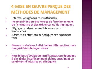  Informations générales insuffisantes
 Incompréhension des modes de fonctionnement
de l'entreprise et des exigences qu’ils impliquent
 Négligences dans l’accueil des nouveaux
embauchés
 Absence d’entretiens périodiques sérieusement
faits
 Mesures salariales individuelles différenciées mais
non justifiées de façon claire
 Possibilités d’évolution insuffisantes ou répondant
à des règles insuffisamment claires entraînant un
sentiment d'injustice ou d'inéquité
19
 