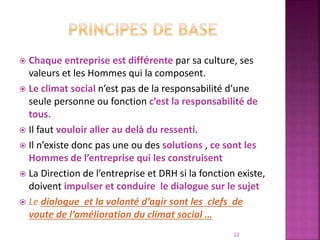  Chaque entreprise est différente par sa culture, ses
valeurs et les Hommes qui la composent.
 Le climat social n’est pas de la responsabilité d’une
seule personne ou fonction c’est la responsabilité de
tous.
 Il faut vouloir aller au delà du ressenti.
 Il n’existe donc pas une ou des solutions , ce sont les
Hommes de l’entreprise qui les construisent
 La Direction de l’entreprise et DRH si la fonction existe,
doivent impulser et conduire le dialogue sur le sujet
 Le dialogue et la volonté d’agir sont les clefs de
voute de l’amélioration du climat social …
22
 