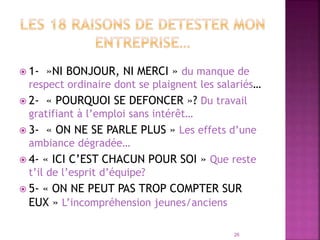  1- »NI BONJOUR, NI MERCI » du manque de
respect ordinaire dont se plaignent les salariés…
 2- « POURQUOI SE DEFONCER »? Du travail
gratifiant à l’emploi sans intérêt…
 3- « ON NE SE PARLE PLUS » Les effets d’une
ambiance dégradée…
 4- « ICI C’EST CHACUN POUR SOI » Que reste
t’il de l’esprit d’équipe?
 5- « ON NE PEUT PAS TROP COMPTER SUR
EUX » L’incompréhension jeunes/anciens
26
 