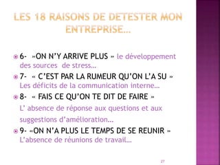  6- »ON N’Y ARRIVE PLUS » le développement
des sources de stress…
 7- « C’EST PAR LA RUMEUR QU’ON L’A SU »
Les déficits de la communication interne…
 8- « FAIS CE QU’ON TE DIT DE FAIRE »
L’ absence de réponse aux questions et aux
suggestions d’amélioration…
 9- «ON N’A PLUS LE TEMPS DE SE REUNIR »
L’absence de réunions de travail…
27
 