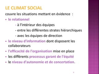 LE CLIMAT SOCIAL
couvre les situations mettant en évidence :
 le relationnel
- à l'intérieur des équipes
- entre les différentes strates hiérarchiques
- avec les équipes de direction
 le niveau d'information dont disposent les
collaborateurs
 l'efficacité de l'organisation mise en place
 les différents processus garant de l'équité
 le niveau d'autonomie et de concertation.
4
 
