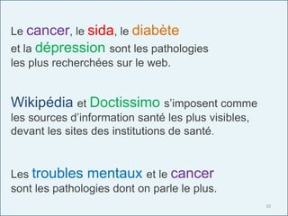 Wikipédia et Doctissimo s’imposent comme
les sources d’information santé les plus visibles,
devant les sites des institutions de santé.
Le cancer, le sida, le diabète
et la dépression sont les pathologies
les plus recherchées sur le web.
Les troubles mentaux et le cancer
sont les pathologies dont on parle le plus.
10
 