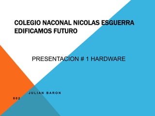COLEGIO NACONAL NICOLAS ESGUERRA 
EDIFICAMOS FUTURO 
J U L I A N B A R O N 
8 0 2 
PRESENTACION # 1 HARDWARE 
 