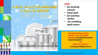 MOTTO : success is won by determination not by a moving focus
USES:
• for washing
utensils
• hand wash
• for washing
clothes
• for scrubbing
wash rooms
FOR MORE DETAILS KINDLY
CONTACT THE FOLLOWING
NUMBERS:0243683259/O24050
6569/0559428270
OR
EMAIL US THROUGH
susanagyasi100@gmail.com
 