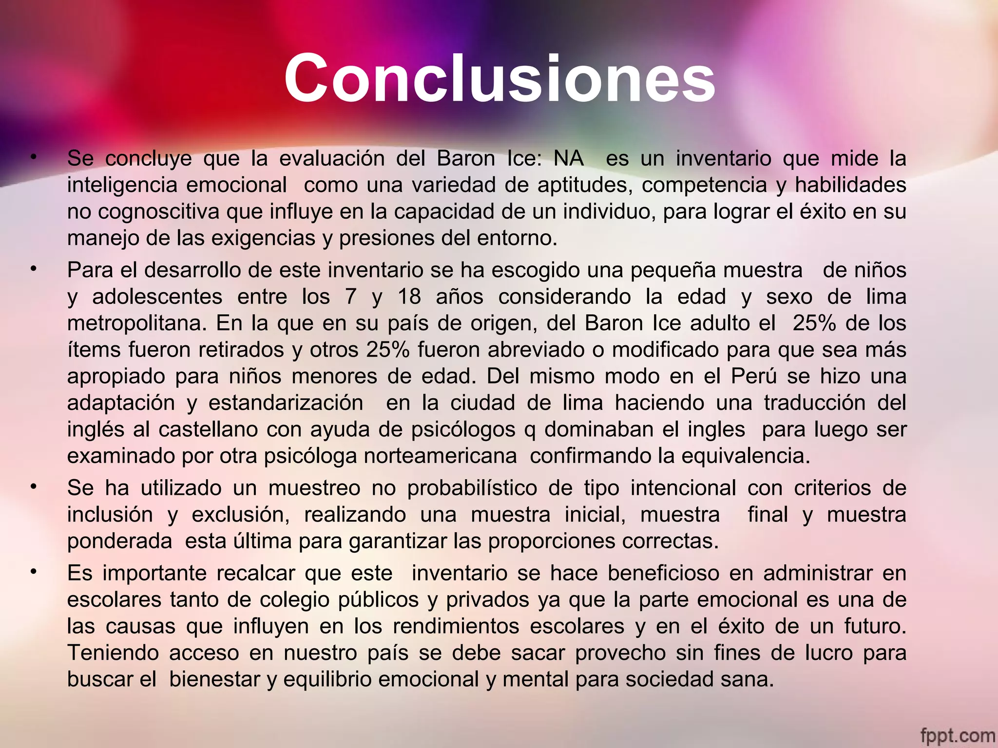 Conclusiones
• Se concluye que la evaluación del Baron Ice: NA es un inventario que mide la
inteligencia emocional como una variedad de aptitudes, competencia y habilidades
no cognoscitiva que influye en la capacidad de un individuo, para lograr el éxito en su
manejo de las exigencias y presiones del entorno.
• Para el desarrollo de este inventario se ha escogido una pequeña muestra de niños
y adolescentes entre los 7 y 18 años considerando la edad y sexo de lima
metropolitana. En la que en su país de origen, del Baron Ice adulto el 25% de los
ítems fueron retirados y otros 25% fueron abreviado o modificado para que sea más
apropiado para niños menores de edad. Del mismo modo en el Perú se hizo una
adaptación y estandarización en la ciudad de lima haciendo una traducción del
inglés al castellano con ayuda de psicólogos q dominaban el ingles para luego ser
examinado por otra psicóloga norteamericana confirmando la equivalencia.
• Se ha utilizado un muestreo no probabilístico de tipo intencional con criterios de
inclusión y exclusión, realizando una muestra inicial, muestra final y muestra
ponderada esta última para garantizar las proporciones correctas.
• Es importante recalcar que este inventario se hace beneficioso en administrar en
escolares tanto de colegio públicos y privados ya que la parte emocional es una de
las causas que influyen en los rendimientos escolares y en el éxito de un futuro.
Teniendo acceso en nuestro país se debe sacar provecho sin fines de lucro para
buscar el bienestar y equilibrio emocional y mental para sociedad sana.
 