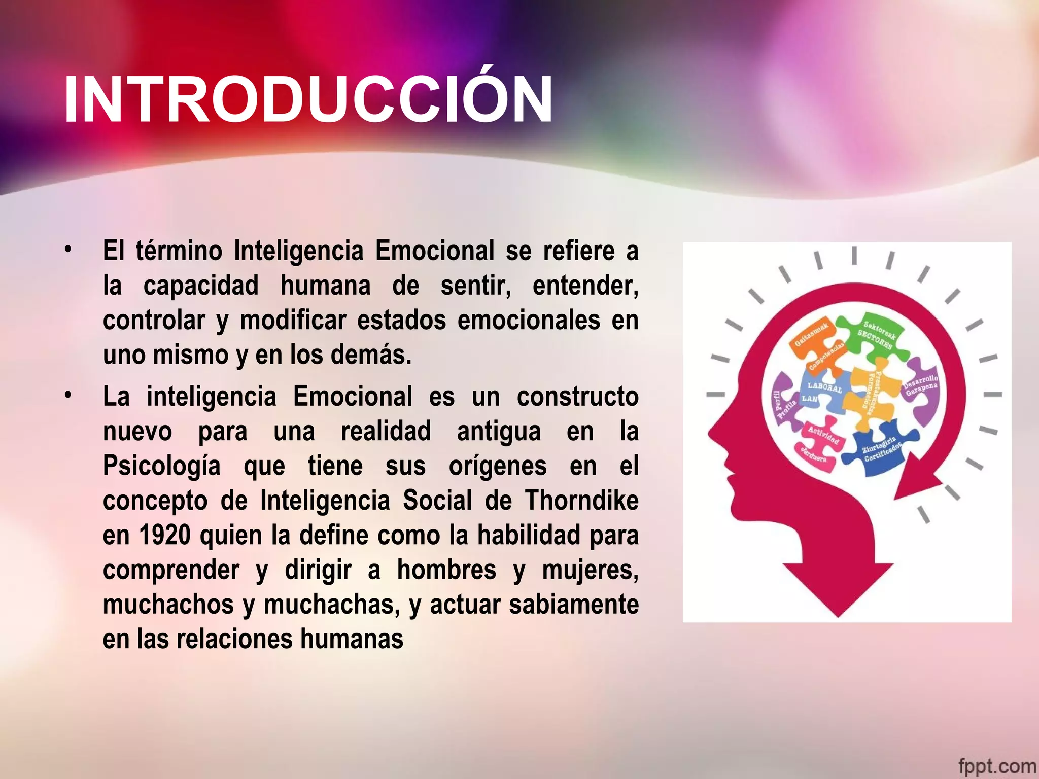 INTRODUCCIÓN
• El término Inteligencia Emocional se refiere a
la capacidad humana de sentir, entender,
controlar y modificar estados emocionales en
uno mismo y en los demás.
• La inteligencia Emocional es un constructo
nuevo para una realidad antigua en la
Psicología que tiene sus orígenes en el
concepto de Inteligencia Social de Thorndike
en 1920 quien la define como la habilidad para
comprender y dirigir a hombres y mujeres,
muchachos y muchachas, y actuar sabiamente
en las relaciones humanas
 