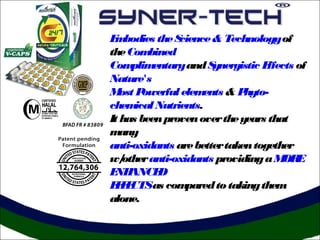 E bodies the S
 m               cience & Technology of
the Com   bined
Com   plim entary and S ynergistic Effects of
Nature's
M Post owerful elem   ents & Phyto-
chem   ical Nutrients.
It has been proven over the years that
m  any
anti-oxidants are better taken together
w/  other anti-oxidants providing a M E OR
E ANCE
 NH         D
E F CTSas com
 FE               pared to taking them
alone.
 