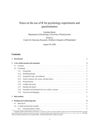 Notes on the use of R for psychology experiments and
                                   questionnaires
                                                    Jonathan Baron
                                  Department of Psychology, University of Pennsylvania
                                                   Yuelin Li
                        Center for Outcomes Research, Children’s Hospital of Philadelphia ∗

                                                                  August 20, 2003




Contents
1 Introduction                                                                                                                                               1

2 A few useful concepts and commands                                                                                                                         2
     2.1    Concepts . . . . . . . . . . . . . . . . . . . . . . . . . . . . . . . . . . . . . . . . . . . . . . . . .                                       2
     2.2    Commands . . . . . . . . . . . . . . . . . . . . . . . . . . . . . . . . . . . . . . . . . . . . . . . .                                         2
            2.2.1      Getting help . . . . . . . . . . . . . . . . . . . . . . . . . . . . . . . . . . . . . . . . . . . .                                  2
            2.2.2      Installing packages . . . . . . . . . . . . . . . . . . . . . . . . . . . . . . . . . . . . . . . .                                   3
            2.2.3      Assignment, logic, and arithmetic . . . . . . . . . . . . . . . . . . . . . . . . . . . . . . . .                                     3
            2.2.4      Vectors, matrices, lists, arrays, and data frames . . . . . . . . . . . . . . . . . . . . . . . . .                                   4
            2.2.5      String functions . . . . . . . . . . . . . . . . . . . . . . . . . . . . . . . . . . . . . . . . . .                                  5
            2.2.6      Loading and saving . . . . . . . . . . . . . . . . . . . . . . . . . . . . . . . . . . . . . . . .                                    5
            2.2.7      Dealing with objects . . . . . . . . . . . . . . . . . . . . . . . . . . . . . . . . . . . . . . .                                    6
            2.2.8      Summaries and calculations by row, column, or group . . . . . . . . . . . . . . . . . . . . .                                         6
            2.2.9      Functions and debugging . . . . . . . . . . . . . . . . . . . . . . . . . . . . . . . . . . . . .                                     6

3 Basic method                                                                                                                                               7

4 Reading and transforming data                                                                                                                              8
     4.1    Data layout . . . . . . . . . . . . . . . . . . . . . . . . . . . . . . . . . . . . . . . . . . . . . . . .                                      8
     4.2    A simple questionnaire example . . . . . . . . . . . . . . . . . . . . . . . . . . . . . . . . . . . . .                                         8
            4.2.1      Extracting subsets of data . . . . . . . . . . . . . . . . . . . . . . . . . . . . . . . . . . . .                                    9
    ∗ Copyright c 2000, Jonathan Baron and Yuelin Li. Permission is granted to make and distribute verbatim copies of this document provided the copyright

notice and this permission notice are preserved on all copies. For other permissions, please contact the ﬁrst author at baron@cattell.psych.upenn.edu. We thank
Andrew Hochman, Rashid Nassar, Christophe Pallier, and Hans-Rudolf Roth for helpful comments.


                                                                              1
 