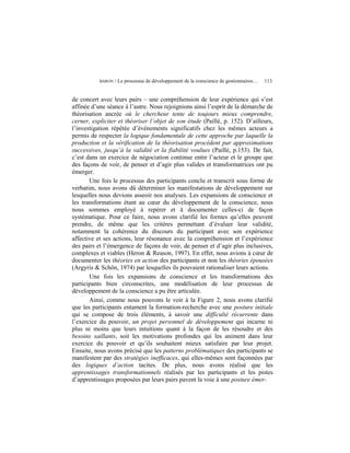BARON   / Le processus de développement de la conscience de gestionnaires…   113


de concert avec leurs pairs – une compréhension de leur expérience qui s’est
affinée d’une séance à l’autre. Nous rejoignions ainsi l’esprit de la démarche de
théorisation ancrée où le chercheur tente de toujours mieux comprendre,
cerner, expliciter et théoriser l’objet de son étude (Paillé, p. 152). D’ailleurs,
l’investigation répétée d’événements significatifs chez les mêmes acteurs a
permis de respecter la logique fondamentale de cette approche par laquelle la
production et la vérification de la théorisation procèdent par approximations
successives, jusqu’à la validité et la fiabilité voulues (Paillé, p.153). De fait,
c’est dans un exercice de négociation continue entre l’acteur et le groupe que
des façons de voir, de penser et d’agir plus valides et transformatrices ont pu
émerger.
       Une fois le processus des participants conclu et transcrit sous forme de
verbatim, nous avons dû déterminer les manifestations de développement sur
lesquelles nous devions asseoir nos analyses. Les expansions de conscience et
les transformations étant au cœur du développement de la conscience, nous
nous sommes employé à repérer et à documenter celles-ci de façon
systématique. Pour ce faire, nous avons clarifié les formes qu’elles peuvent
prendre, de même que les critères permettant d’évaluer leur validité,
notamment la cohérence du discours du participant avec son expérience
affective et ses actions, leur résonance avec la compréhension et l’expérience
des pairs et l’émergence de façons de voir, de penser et d’agir plus inclusives,
complexes et viables (Heron & Reason, 1997). En effet, nous avions à cœur de
documenter les théories en action des participants et non les théories épousées
(Argyris & Schön, 1974) par lesquelles ils pouvaient rationaliser leurs actions.
       Une fois les expansions de conscience et les transformations des
participants bien circonscrites, une modélisation de leur processus de
développement de la conscience a pu être articulée.
       Ainsi, comme nous pouvons le voir à la Figure 2, nous avons clarifié
que les participants entament la formation-recherche avec une posture initiale
qui se compose de trois éléments, à savoir une difficulté récurrente dans
l’exercice du pouvoir, un projet personnel de développement qui incarne ni
plus ni moins que leurs intuitions quant à la façon de les résoudre et des
besoins saillants, soit les motivations profondes qui les animent dans leur
exercice du pouvoir et qu’ils souhaitent mieux satisfaire par leur projet.
Ensuite, nous avons précisé que les patterns problématiques des participants se
manifestent par des stratégies inefficaces, qui elles-mêmes sont façonnées par
des logiques d’action tacites. De plus, nous avons réalisé que les
apprentissages transformationnels réalisés par les participants et les pistes
d’apprentissages proposées par leurs pairs pavent la voie à une posture émer-
 