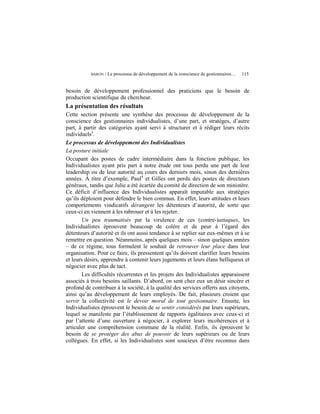 BARON   / Le processus de développement de la conscience de gestionnaires…   115


besoin de développement professionnel des praticiens que le besoin de
production scientifique du chercheur.
La présentation des résultats
Cette section présente une synthèse des processus de développement de la
conscience des gestionnaires individualistes, d’une part, et stratèges, d’autre
part, à partir des catégories ayant servi à structurer et à rédiger leurs récits
individuels3.
Le processus de développement des Individualistes
La posture initiale
Occupant des postes de cadre intermédiaire dans la fonction publique, les
Individualistes ayant pris part à notre étude ont tous perdu une part de leur
leadership ou de leur autorité au cours des derniers mois, sinon des dernières
années. À titre d’exemple, Paul4 et Gilles ont perdu des postes de directeurs
généraux, tandis que Julie a été écartée du comité de direction de son ministère.
Ce déficit d’influence des Individualistes apparaît imputable aux stratégies
qu’ils déploient pour défendre le bien commun. En effet, leurs attitudes et leurs
comportements vindicatifs dérangent les détenteurs d’autorité, de sorte que
ceux-ci en viennent à les rabrouer et à les rejeter.
       Un peu traumatisés par la virulence de ces (contre-)attaques, les
Individualistes éprouvent beaucoup de colère et de peur à l’égard des
détenteurs d’autorité et ils ont aussi tendance à se replier sur eux-mêmes et à se
remettre en question. Néanmoins, après quelques mois – sinon quelques années
– de ce régime, tous formulent le souhait de retrouver leur place dans leur
organisation. Pour ce faire, ils pressentent qu’ils doivent clarifier leurs besoins
et leurs désirs, apprendre à contenir leurs jugements et leurs élans belliqueux et
négocier avec plus de tact.
       Les difficultés récurrentes et les projets des Individualistes apparaissent
associés à trois besoins saillants. D’abord, on sent chez eux un désir sincère et
profond de contribuer à la société, à la qualité des services offerts aux citoyens,
ainsi qu’au développement de leurs employés. De fait, plusieurs croient que
servir la collectivité est le devoir moral de tout gestionnaire. Ensuite, les
Individualistes éprouvent le besoin de se sentir considérés par leurs supérieurs,
lequel se manifeste par l’établissement de rapports égalitaires avec ceux-ci et
par l’attente d’une ouverture à négocier, à explorer leurs incohérences et à
articuler une compréhension commune de la réalité. Enfin, ils éprouvent le
besoin de se protéger des abus de pouvoir de leurs supérieurs ou de leurs
collègues. En effet, si les Individualistes sont soucieux d’être reconnus dans
 
