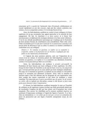 BARON   / Le processus de développement de la conscience de gestionnaires…   117


conscience qu’il a suscité de l’animosité chez d’éventuels collaborateurs en
voyant rapidement en eux des ennemis, régis par des valeurs contraires aux
siennes, et en se comportant comme s’il n’avait pas besoin d’eux.
        Ainsi, les Individualistes semblent en vouloir à leurs collègues et à leurs
supérieurs de ne pas reconnaître leur apport particulier et la sincérité de leur
engagement. De fait, ils cherchent à se faire justice et à forcer leur
reconnaissance en déployant des stratégies destinées à les faire sentir inférieurs.
C’est là une attitude passablement narcissique qui s’explique par la frustration
de leurs propres besoins de contribution et de considération. Dans cette veine,
Gilles reconnaîtra qu’il n’a pas fait le deuil de la reconnaissance associée à son
ancien poste de direction et que sa colère l’a amené à se montrer contrôlant et
confrontant avec ses collègues.
    Pattern 3 : Se remettre en question, se replier ou se soumettre à
    l’autorité, comme si la frustration de ses besoins s’expliquait par une
    faille ou une impuissance fondamentale.
        À l’opposé des deux premiers patterns, axés sur l’imposition de sa
vision et de ses valeurs, le troisième pattern des Individualistes consiste à se
remettre en question, à se replier et à se soumettre aux détenteurs d’autorité,
comme s’ils ne pouvaient qu’obéir ou se révolter.
        Ainsi, les Individualistes ont tendance à prendre personnelle la
frustration de leurs besoins par leurs collègues et leurs supérieurs. En effet,
lorsqu’ils font l’objet de l’hostilité ou du rejet de leurs vis-à-vis, ils conçoivent
que c’est leur personne qui est en cause plutôt que leurs stratégies maladroites.
Du coup, ils se remettent en question, se replient sur eux-mêmes et vont parfois
jusqu’à se soumettre aux détenteurs d’autorité. Ainsi, Julie se remettra en
question après s’être fait rabrouer par les dirigeants de son organisation sans
tenir compte des enjeux contextuels et des choix de stratégies y ayant
contribué. Ne concevant pas d’autres possibilités que de quitter ou de ravaler
sa colère, elle se repliera sur elle-même, comme si elle devait se faire toute
petite pour demeurer dans l’organisation.
        Ce faisant, les Individualistes semblent interpréter le rejet ou l’hostilité
de collègues ou de supérieurs comme révélant une faille personnelle plutôt que
de reconnaître l’ampleur du défi qui leur échoit, soit d’actualiser une vision
marginale. Plus encore, les rebuffades qu’ils essuient semblent réactiver un
sentiment d’impuissance archaïque à l’égard des figures d’autorité. À ce titre,
Julie [se demandera] si c’est [elle] qui [n’est] pas correcte et contactera des
peurs de persécution par une figure d’autorité omnipotente issues de son
enfance.
 