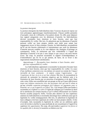 118   RECHERCHES QUALITATIVES / VOL. 27(2), 2007


La posture émergente
La posture émergente des Individualistes dans l’exercice du pouvoir repose sur
trois principaux apprentissages transformationnels. Chacun semble permettre
d’assouplir, sinon de s’affranchir, d’un pattern donné. En effet, pour dépasser
leur rapport antagoniste avec les détenteurs d’autorité, les Individualistes
devront reconnaître leurs émotions et leurs besoins, ainsi que leur
responsabilité d’y veiller. Dès lors, ils admettront que les détenteurs d’autorité
puissent veiller sur leurs propres intérêts sans trahir pour autant leur
engagement envers le bien commun. Ensuite, les Individualistes reconnaîtront
qu’ils ont des besoins relationnels et instrumentaux que seuls les détenteurs
d’autorité peuvent combler et ils vont déployer des stratégies d’arrimage en
conséquence. Enfin, ils réaliseront que leur vulnérabilité à l’égard des
détenteurs d’autorité n’est pas à sens unique et que ceux-ci ont aussi besoin
d’eux. Du coup, ils pourront reconnaître le rapport d’interdépendance et
d’interinfluence qui les lie et qui permet, de facto, de se livrer à des
négociations mutuellement satisfaisantes.
     Apprentissage 1 : Reconnaître leurs émotions et leurs besoins, ainsi
     que leur responsabilité d’y veiller.
       Les Individualistes apprennent à reconnaître la nécessité d’écouter leurs
émotions et leurs besoins, ainsi que leur responsabilité d’y veiller. Ce souci
d’une meilleure connexion avec eux-mêmes est associé au constat de l’impact
inévitable de leurs sentiments – le mépris comme l’appréciation – sur
l’expérience de leur vis-à-vis et sur leur relation. Dès lors, ils reconnaîtront la
nécessité de surmonter les émotions négatives qui les habitent suite à la
frustration de leurs besoins par un processus d’acceptation et de deuil. Dans
cette veine, Gilles sera sensibilisé par son groupe au fait qu’il peut difficilement
nouer une relation constructive avec des personnes chez qui tout le rebute et
qu’une véritable connexion présuppose qu’il dépasse ses jugements pour se
brancher sur ce qu’il apprécie en [elles]. Or, c’est lorsque Gilles parviendra à
reconnaître et à explorer sa colère à l’égard de collègues qu’il entamera le deuil
de la satisfaction de certains besoins et qu’il veillera efficacement sur d’autres
besoins occultés jusque-là. Enfin, l’écoute plus attentive de leur expérience
amènera les Individualistes à reconnaître davantage leurs ambitions ainsi que la
légitimité d’y veiller stratégiquement. Dès lors, ils admettront la légitimité de
leurs collègues et de leurs supérieurs de veiller sur leurs propres intérêts. À titre
d’exemple, Julie reconnaîtra la légitimité de veiller sur ses ambitions après
avoir été invitée à clarifier la cause profonde de son ressentiment à l’égard d’un
supérieur très opportuniste. Du coup, elle parviendra à apprécier les forces et
les qualités [de ce dernier] et assainira sa relation avec lui.
 