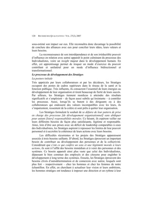 120   RECHERCHES QUALITATIVES / VOL. 27(2), 2007


sous-estimé son impact sur eux. Elle reconnaîtra donc davantage la possibilité
de conclure des alliances avec eux pour concilier leurs idées, leurs valeurs et
leurs besoins.
       La reconnaissance de son interdépendance et de son irréductible pouvoir
d’influence en relation avec autrui apparaît le point culminant du processus des
Individualistes, voire un insight majeur dans le développement humain. En
effet, cet apprentissage permet de troquer un mode d’exercice du pouvoir
contrôlant et unilatéral pour un mode d’influence bidirectionnel et
transformationnel.
Le processus de développement des Stratèges
La posture initiale
Très appréciés par leurs collaborateurs et par les décideurs, les Stratèges
occupent des postes de cadres supérieurs dans le réseau de la santé et la
fonction publique. Très influents, ils consacrent l’essentiel de leurs énergies au
développement de leur organisation et tirent beaucoup de fierté de leurs succès.
Par ailleurs, les Stratèges tiennent mordicus à atteindre des résultats
significatifs et s’emploient – de façon aussi subtile qu’éreintante – à contrôler
les processus. Aussi, lorsqu’ils se butent à des dirigeants ou à des
collaborateurs qui endossent des valeurs incompatibles avec les leurs, ils
s’impatientent, ressentent de la colère et sont prêts à quitter leur organisation.
       Les Stratèges formulent le souhait de se défaire de leur pattern de prise
en charge des processus [de développement organisationnel] sans abdiquer
pour autant [leurs] responsabilités morales. Ce faisant, ils espèrent veiller sur
leurs différents besoins de façon plus satisfaisante, légitime et responsable.
Ainsi, loin d’être aux prises avec un déficit de leadership comparables à ceux
des Individualistes, les Stratèges aspirent à repousser les limites de leur pouvoir
personnel et à accroître la cohérence de leurs actions avec leurs besoins.
       Les difficultés récurrentes et les projets des Stratèges apparaissent
associés à trois besoins saillants. D’abord, les Stratèges éprouvent un important
besoin de contribuer au développement des personnes et de la collectivité.
Considérant que c’est ce qui confère un sens et une légitimité morale à leurs
actions, ils sont à l’affût des besoins immédiats et à venir des personnes et des
systèmes. Ce besoin apparaît ainsi plus vaste que celui des Individualistes,
dépassant le bien commun des employés et des citoyens pour englober le
développement à long terme des systèmes. Ensuite, les Stratèges éprouvent des
besoins clivés d’autodétermination et de connexion avec autrui, lesquels sont
plus fort – respectivement – chez les hommes et chez les femmes de notre
échantillon. En effet, en cherchant à actualiser leur vision et leurs ambitions,
les hommes stratèges ont tendance à imposer une direction et un rythme à leur
 