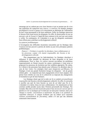 BARON   / Le processus de développement de la conscience de gestionnaires…   121


entourage qui ne cadrent pas avec leurs besoins et qui ne permet pas de vivre
une expérience de connexion avec ceux-ci. A contrario, les femmes stratèges
privilégient le travail d’équipe et la concertation au détriment de l’affirmation
de leur vision personnelle et de leurs ambitions. Enfin, les Stratèges éprouvent
le besoin d’être loyal envers les dirigeants. En effet, ils disent porter en eux un
puissant code de loyauté à l’égard du bien commun et de ceux qui sont censés
y veiller. En contrepartie, ils s’attendent à ce que les dirigeants soutiennent
leurs efforts pour contribuer au développement collectif.
Les patterns problématiques
L’investigation des difficultés récurrentes rencontrées par les Stratèges dans
l’exercice de leur pouvoir a permis de mettre au jour trois principaux patterns
problématiques.
     Pattern 1 : S’échiner à contrôler les décideurs, leurs collaborateurs et
     les processus, comme s’ils étaient responsables des besoins et du
     développement collectifs.
        Plus pragmatiques que les Individualistes, les Stratèges cherchent à
influencer le plus possible les décisions de leurs dirigeants et de leurs
collaborateurs. Pour ce faire, ils cadrent souvent eux-mêmes les problèmes
organisationnels en faisant ressortir les enjeux systémiques à long terme et
proposent les processus de résolution qui leur semblent appropriés. De même,
ils s’allient à des personnes haut placées pour influencer les décideurs dans le
sens de leur vision. Ces stratégies étant aussi énergivores qu’efficaces, les
Stratèges vivent une grande frustration lorsque les dirigeants – tels de grands
enfants gâtés – ne respectent pas leurs engagements envers leurs équipes, font
primer leurs intérêts sur ceux de la collectivité ou imposent des changements
d’orientation au gré de leurs humeurs.
        Les Stratèges disent agir de la sorte car ils se sentent personnellement
responsables des besoins et du développement collectifs. En effet, ils sont prêts
à sacrifier une part de leurs besoins au nom de cet idéal sans fin et ils
s’attendent à la même chose de leurs collaborateurs. Cet attachement au bien
commun semble prendre racine dans l’histoire personnelle des Stratèges. Par
exemple, Max dira avoir été investi très jeune d’une mission de sauveur par ses
parents et s’est vu inculquer qu’il n’était pas sur terre pour s’amuser, mais pour
changer le monde, concrètement et maintenant. En proie à un sentiment de
culpabilité démesuré, il conçoit d’ailleurs que les échecs qu’il rencontre
viennent essentiellement de [lui-même], même s’il sait que des éléments
contextuels interviennent.
 