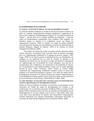 BARON   / Le processus de développement de la conscience de gestionnaires…   105


La problématique de la recherche
Le contexte : la nécessité d’endosser un nouveau paradigme de gestion
À l’aube du troisième millénaire, le monde du travail est en pleine mutation. En
effet, les systèmes organisationnels changent rapidement et apparaissent de
plus en plus complexes, interdépendants et fragiles. Or, les modes de gestion en
vigueur – souvent axés sur le contrôle unilatéral des dirigeants – n’ont pas
connu de transformations comparables, mais semblent s’être rigidifiés ces
dernières années en réaction à la compétition accrue qui frappe les
organisations (Cameron, 1998). Ce faisant, ces modes de gestion semblent
avoir précipité une recrudescence de problèmes en matière de santé physique et
mentale (Duxbury, Higgins & Johnson, 1999) et de violence au travail
(Chappell & Di Martino, 2000).
        Pour pallier les limites des modes de gestion actuels, plusieurs auteurs
croient nécessaire l’avènement d’une nouvelle forme de gestion, davantage
axée sur l’apprentissage collaboratif et le partage du pouvoir (Argyris, 1982;
Senge, 1990). Un tel style de gestion se manifesterait avec ses subordonnés, ses
collègues ou ses supérieurs par un souci de remettre en question et de
transformer les façons de voir, de penser et d’agir qui freinent le changement
ou l’apprentissage, par l’articulation de visions partagées, ainsi que par la
reconnaissance des compétences, de l’autonomie et du leadership de chacun.
Or, les gestionnaires sont rarement habilités à gérer sous un mode apprenant
(French & Grey, 1996). D’ailleurs, Fisher, Rooky & Torbert (2000)
soutiennent que l’apprentissage collaboratif constitue l’action la moins bien
comprise et la moins bien pratiquée en gestion. À cet effet, des études liant le
développement personnel et la gestion révèlent que soutenir l’apprentissage et
le développement d’autrui requiert d’avoir atteint des stades de conscience dits
post-conventionnels (Cook-Greuter, 2004; Rooke & Torbert, 2005).
Le cadre théorique : la nécessité d’une conscience post-conventionnelle pour
soutenir l’apprentissage et le développement d’autrui
Depuis les travaux fondateurs de Piaget, les chercheurs en psychologie se sont
concentrés sur l’étude des stades de développement de l’enfance et de
l’adolescence. Or, ces dernières décennies, Kohlberg (1969), Loevinger (1976),
Kegan (1982) et plusieurs autres ont remis en question les présomptions que le
développement ne soit que cognitif et qu’il cesse à l’âge adulte. Dans cette
veine, plus d’une quarantaine de théories bien documentées empiriquement
révèlent aujourd’hui une séquence hiérarchique, relativement universelle et
invariante, de stades de développement de la conscience (Wilber, 2000).
 