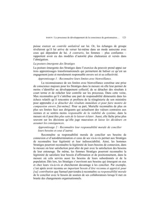 BARON   / Le processus de développement de la conscience de gestionnaires…   123


puisse exercer un contrôle unilatéral sur lui. Or, les échanges de groupe
révéleront qu’il lui arrive de verser lui-même dans un mode autocrate avec
ceux qui dépendent de lui. A contrario, les femmes – plus confiantes –
rapportent avoir eu des modèles d’autorité plus chaleureux et versés dans
l’abnégation.
La posture émergente des Stratèges
La posture émergente des Stratèges dans l’exercice du pouvoir prend appui sur
trois apprentissages transformationnels qui permettent de baliser ce qu’est un
engagement juste et moralement responsable envers soi et sa collectivité.
     Apprentissage 1 : Reconnaître leurs limites avec bienveillance.
        La reconnaissance de ses limites avec bienveillance constitue une prise
de conscience majeure pour les Stratèges dans la mesure où elle leur permet de
moins s’identifier au développement collectif, de se détacher des résultats à
court terme et de relâcher leur contrôle sur les processus. Dans cette veine,
Max reconnaîtra qu’il s’attribue une part de responsabilité démesurée dans les
échecs relatifs qu’il rencontre et profitera de la réingénierie de son ministère
pour apprendre à se détacher des résultats immédiats et pour faire montre de
compassion envers [lui-même]. Pour sa part, Murielle reconnaîtra de plus en
plus ses limites face aux dirigeants qui actualisent des valeurs contraires aux
siennes et se sentira moins responsable de la viabilité du système, dans la
mesure où il peut être plus sain de le laisser éclater. Aussi, elle lâche prise plus
souvent sur les décisions qu’elle juge mauvaises et laisse les décideurs en
assumer les conséquences.
     Apprentissage 2 : Reconnaître leur responsabilité morale de concilier
     leurs besoins et ceux d’autrui.
        Reconnaître sa responsabilité morale de concilier ses besoins de
connexion et d’autodétermination et ceux de ses vis-à-vis permet aux Stratèges
de reconnaître leur légitimité et leur indissociabilité. Ainsi, les hommes
Stratèges pourront reconnaître la légitimité de leurs besoins de connexion, dans
la mesure où leur satisfaction peut aller de pair avec la satisfaction des besoins
de leur entourage. De même, les femmes Stratèges pourront reconnaître la
légitimité de satisfaire leur besoin d’affirmation et de positionnement, dans la
mesure où cela servira aussi les besoins de leurs subordonnés et de la
population. Dès lors, les Stratèges s’ouvriront aux besoins qui émergent en eux
et chez leurs vis-à-vis et chercheront davantage à les concilier. Par exemple,
c’est après avoir reconnu un important besoin d’être reconnu et apprécié pour
[sa] contribution que Samuel parviendra à reconnaître sa responsabilité morale
de le concilier avec le besoin de soutien de ses collaborateurs lorsqu’il met en
branle des changements organisationnels.
 