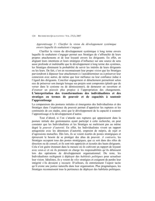 124   RECHERCHES QUALITATIVES / VOL. 27(2), 2007


    Apprentissage 3 : Clarifier la vision du développement systémique
    envers laquelle ils souhaitent s’engager.
       Clarifier la vision du développement systémique à long terme envers
laquelle ils souhaitent s’engager permet aux Stratèges de s’affranchir de leurs
propres attachements et de leur loyauté envers les dirigeants. En effet, en
alignant leurs intentions et leurs stratégies d’influence sur une source de sens
aussi profonde et inaliénable que le développement à long terme des systèmes,
les Stratèges diminuent la probabilité de servir les intérêts de leurs dirigeants
ou les leurs. De fait, c’est en reconnaissant leur propre vision que les Stratèges
parviendront à dépasser leur attachement à s’autodéterminer ou à préserver leur
connexion avec autrui, de même que leur méfiance ou leur confiance indue à
l’égard des dirigeants. Concilier engagement et détachement permettrait selon
eux de préserver son énergie lorsque ses projets sont compromis (plutôt que de
verser dans le cynisme ou de démissionner), de demeurer en ouverture et
d’exercer un pouvoir plus propice à l’appropriation des changements.
L’interprétation des transformations des individualistes et des
stratèges en termes de pouvoir et de capacités à soutenir
l’apprentissage
La comparaison des postures initiales et émergentes des Individualistes et des
Stratèges dans l’expérience du pouvoir permet d’apprécier les ruptures et les
continuités de ces stades, ainsi que le développement de la capacité à soutenir
l’apprentissage et le développement d’autrui.
       Tout d’abord, si l’on s’attarde aux ruptures qui apparaissent dans la
posture initiale des gestionnaires ayant participé à cette recherche, on peut
constater que les Individualistes et les Stratèges ne maîtrisent pas au même
degré le pouvoir d’autorité. En effet, les Individualistes vivent un rapport
antagoniste avec les détenteurs d’autorité, empreint de mépris, de rejet et
d’agressions mutuelles. Dès lors, ils se voient écartés de postes stratégiques et
éprouvent le besoin de se protéger des abus de pouvoir. A contrario, les
Stratèges occupent tous des postes stratégiques, que ce soit dans des rôles de
direction ou de conseil, et ils sont très appréciés et écoutés des hauts dirigeants.
Cela n’est guère étonnant dans la mesure où ils cultivent un rapport de loyauté
avec ceux-ci et où ils prennent en charge les responsabilités qu’ils délaissent
lors des opérations de développement organisationnel. Du reste, les
Individualistes rechignent à déployer des habiletés politiques pour actualiser
leur vision. Idéalistes, ils y voient de viles stratégies et craignent de perdre leur
intégrité s’ils devaient y recourir. D’ailleurs, ils entretiennent l’espoir tacite
qu’il existe une justice naturelle dans leur organisation. Plus pragmatiques, les
Stratèges reconnaissent tous la pertinence de déployer des habiletés politiques.
 