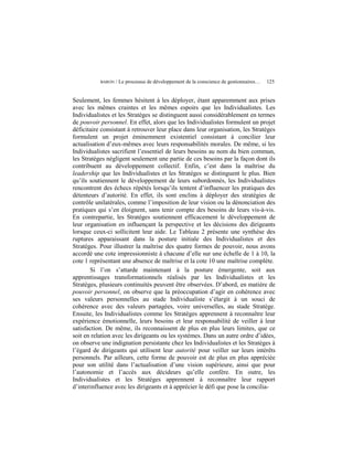 BARON   / Le processus de développement de la conscience de gestionnaires…   125


Seulement, les femmes hésitent à les déployer, étant apparemment aux prises
avec les mêmes craintes et les mêmes espoirs que les Individualistes. Les
Individualistes et les Stratèges se distinguent aussi considérablement en termes
de pouvoir personnel. En effet, alors que les Individualistes formulent un projet
déficitaire consistant à retrouver leur place dans leur organisation, les Stratèges
formulent un projet éminemment existentiel consistant à concilier leur
actualisation d’eux-mêmes avec leurs responsabilités morales. De même, si les
Individualistes sacrifient l’essentiel de leurs besoins au nom du bien commun,
les Stratèges négligent seulement une partie de ces besoins par la façon dont ils
contribuent au développement collectif. Enfin, c’est dans la maîtrise du
leadership que les Individualistes et les Stratèges se distinguent le plus. Bien
qu’ils soutiennent le développement de leurs subordonnés, les Individualistes
rencontrent des échecs répétés lorsqu’ils tentent d’influencer les pratiques des
détenteurs d’autorité. En effet, ils sont enclins à déployer des stratégies de
contrôle unilatérales, comme l’imposition de leur vision ou la dénonciation des
pratiques qui s’en éloignent, sans tenir compte des besoins de leurs vis-à-vis.
En contrepartie, les Stratèges soutiennent efficacement le développement de
leur organisation en influençant la perspective et les décisions des dirigeants
lorsque ceux-ci sollicitent leur aide. Le Tableau 2 présente une synthèse des
ruptures apparaissant dans la posture initiale des Individualistes et des
Stratèges. Pour illustrer la maîtrise des quatre formes de pouvoir, nous avons
accordé une cote impressionniste à chacune d’elle sur une échelle de 1 à 10, la
cote 1 représentant une absence de maîtrise et la cote 10 une maîtrise complète.
       Si l’on s’attarde maintenant à la posture émergente, soit aux
apprentissages transformationnels réalisés par les Individualistes et les
Stratèges, plusieurs continuités peuvent être observées. D’abord, en matière de
pouvoir personnel, on observe que la préoccupation d’agir en cohérence avec
ses valeurs personnelles au stade Individualiste s’élargit à un souci de
cohérence avec des valeurs partagées, voire universelles, au stade Stratège.
Ensuite, les Individualistes comme les Stratèges apprennent à reconnaître leur
expérience émotionnelle, leurs besoins et leur responsabilité de veiller à leur
satisfaction. De même, ils reconnaissent de plus en plus leurs limites, que ce
soit en relation avec les dirigeants ou les systèmes. Dans un autre ordre d’idées,
on observe une indignation persistante chez les Individualistes et les Stratèges à
l’égard de dirigeants qui utilisent leur autorité pour veiller sur leurs intérêts
personnels. Par ailleurs, cette forme de pouvoir est de plus en plus appréciée
pour son utilité dans l’actualisation d’une vision supérieure, ainsi que pour
l’autonomie et l’accès aux décideurs qu’elle confère. En outre, les
Individualistes et les Stratèges apprennent à reconnaître leur rapport
d’interinfluence avec les dirigeants et à apprécier le défi que pose la concilia-
 