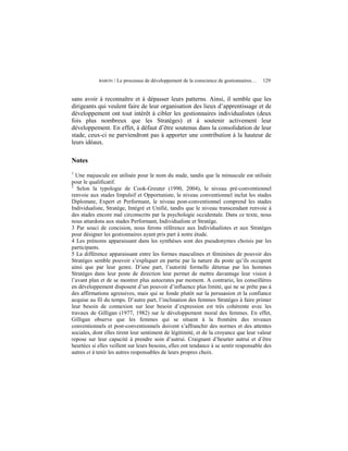 BARON   / Le processus de développement de la conscience de gestionnaires…   129


sans avoir à reconnaître et à dépasser leurs patterns. Ainsi, il semble que les
dirigeants qui veulent faire de leur organisation des lieux d’apprentissage et de
développement ont tout intérêt à cibler les gestionnaires individualistes (deux
fois plus nombreux que les Stratèges) et à soutenir activement leur
développement. En effet, à défaut d’être soutenus dans la consolidation de leur
stade, ceux-ci ne parviendront pas à apporter une contribution à la hauteur de
leurs idéaux.

Notes
1
  Une majuscule est utilisée pour le nom du stade, tandis que la minuscule est utilisée
pour le qualificatif.
2
   Selon la typologie de Cook-Greuter (1990, 2004), le niveau pré-conventionnel
renvoie aux stades Impulsif et Opportuniste, le niveau conventionnel inclut les stades
Diplomate, Expert et Performant, le niveau post-conventionnel comprend les stades
Individualiste, Stratège, Intégré et Unifié, tandis que le niveau transcendant renvoie à
des stades encore mal circonscrits par la psychologie occidentale. Dans ce texte, nous
nous attardons aux stades Performant, Individualiste et Stratège.
3 Par souci de concision, nous ferons référence aux Individualistes et aux Stratèges
pour désigner les gestionnaires ayant pris part à notre étude.
4 Les prénoms apparaissant dans les synthèses sont des pseudonymes choisis par les
participants.
5 La différence apparaissant entre les formes masculines et féminines de pouvoir des
Stratèges semble pouvoir s’expliquer en partie par la nature du poste qu’ils occupent
ainsi que par leur genre. D’une part, l’autorité formelle détenue par les hommes
Stratèges dans leur poste de direction leur permet de mettre davantage leur vision à
l’avant plan et de se montrer plus autocrates par moment. A contrario, les conseillères
en développement disposent d’un pouvoir d’influence plus limité, qui ne se prête pas à
des affirmations agressives, mais qui se fonde plutôt sur la persuasion et la confiance
acquise au fil du temps. D’autre part, l’inclination des femmes Stratèges à faire primer
leur besoin de connexion sur leur besoin d’expression est très cohérente avec les
travaux de Gilligan (1977, 1982) sur le développement moral des femmes. En effet,
Gilligan observe que les femmes qui se situent à la frontière des niveaux
conventionnels et post-conventionnels doivent s’affranchir des normes et des attentes
sociales, dont elles tirent leur sentiment de légitimité, et de la croyance que leur valeur
repose sur leur capacité à prendre soin d’autrui. Craignant d’heurter autrui et d’être
heurtées si elles veillent sur leurs besoins, elles ont tendance à se sentir responsable des
autres et à tenir les autres responsables de leurs propres choix.
 
