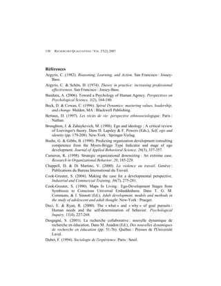 130   RECHERCHES QUALITATIVES / VOL. 27(2), 2007




Références
Argyris, C. (1982). Reasoning, Learning, and Action. San Francisco : Jossey-
    Bass.
Argyris, C. & Schön, D. (1974). Theory in practice: increasing professional
    effectiveness. San Francisco : Jossey-Bass.
Bandura, A. (2006). Toward a Psychology of Human Agency. Perspectives on
    Psychological Science, 1(2), 164-180.
Beck, D. & Cowan, C. (1996). Spiral Dynamics: mastering values, leadership,
    and change. Malden, MA : Blackwell Publishing.
Bertaux, D. (1997). Les récits de vie: perspective ethnosociologique. Paris :
    Nathan.
Broughton, J. & Zahaykevich, M. (1988). Ego and ideology : A critical review
    of Loevinger's theory. Dans D. Lapsley & F. Powers (Eds.), Self, ego and
    identity (pp. 179-208). New-York : Springer-Verlag.
Bushe, G. & Gibbs, B. (1990). Predicting organization development consulting
    competence from the Myers-Briggs Type Indicator and stage of ego
    development. Journal of Applied Behavioral Science, 26(3), 337-357.
Cameron, K. (1998). Strategic organizational downsizing : An extreme case.
    Research in Organizational Behavior, 20, 185-229.
Chappell, D. & Di Martino, V. (2000). La violence au travail. Genève :
    Publications du Bureau International du Travail.
Cook-Greuter, S. (2004). Making the case for a developmental perspective.
    Industrial and Commercial Training, 36(7), 275-281.
Cook-Greuter, S. (1990). Maps fo Living : Ego-Development Stages from
    Symbiosis to Conscious Universal Embeddedness. Dans T. G. M.
    Commons, & J. Sinnott (Ed.), Adult development, models and methods in
    the study of adolescent and adult thought. New-York : Praeger.
Deci, E. & Ryan, R. (2000). The « what » and « why » of goal pursuits :
    Human needs and the self-determination of behavior. Psychological
    Inquiry, 11(4), 227-268.
Desgagné, S. (2001). La recherche collaborative : nouvelle dynamique de
    recherche en éducation. Dans M. Anadon (Ed.), Des nouvelles dynamiques
    de recherche en éducation (pp. 51-76). Québec : Presses de l'Université
    Laval.
Dubet, F. (1994). Sociologie de l'expérience. Paris : Seuil.
 