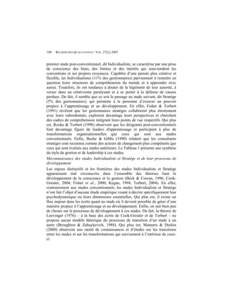 108   RECHERCHES QUALITATIVES / VOL. 27(2), 2007


premier stade post-conventionnel, dit Individualiste, se caractérise par une prise
de conscience des biais, des limites et des intérêts qui sous-tendent les
conventions et ses propres croyances. Capables d’une pensée plus créative et
flexible, les Individualistes (11% des gestionnaires) parviennent à remettre en
question leurs structures de compréhension du monde et à apprendre avec
autrui. Toutefois, ils ont tendance à douter de la légitimité de leur autorité, à
verser dans un relativisme paralysant et à se porter à la défense de causes
perdues. De fait, il semble que ce soit le passage au stade suivant, dit Stratège
(5% des gestionnaires), qui permette à la personne d’exercer un pouvoir
propice à l’apprentissage et au développement. En effet, Fisher & Torbert
(1991) révèlent que les gestionnaires stratèges collaborent plus étroitement
avec leurs subordonnés, explorent davantage leurs perspectives et cherchent
des cadres de compréhension intégrant leurs points de vue respectifs. Qui plus
est, Rooke & Torbert (1998) observent que les dirigeants post-conventionnels
font davantage figure de leaders d'apprentissage et participent à plus de
transformations organisationnelles que ceux qui sont aux stades
conventionnels. Enfin, Bushe & Gibbs (1990) relatent que les consultants
stratèges sont reconnus comme des acteurs de changement plus compétents que
ceux qui sont évalués aux stades antérieurs. Le Tableau 1 présente une synthèse
du style de gestion et de leadership à ces stades.
Méconnaissance des stades Individualiste et Stratège et de leur processus de
développement
Les enjeux distinctifs et les frontières des stades Individualiste et Stratège
apparaissent mal circonscrits dans l’ensemble des théories liant le
développement de la conscience et la gestion (Beck & Cowan, 1996; Cook-
Greuter, 2004; Fisher et al., 2000; Kegan, 1994; Torbert, 2004). En effet,
contrairement aux stades conventionnels, les stades Individualiste et Stratège
n’ont fait l’objet d’aucune étude empirique visant à décrire spécifiquement leur
psychodynamique ou leurs dimensions essentielles. Qui plus est, il existe un
flou majeur dans les écrits quant au stade où il devient possible de gérer d’une
manière propice à l’apprentissage et au développement. Enfin, on sait bien peu
de choses sur le processus de développement à ces stades. De fait, la théorie de
Loevinger (1976) – à la base des écrits de Cook-Greuter et de Torbert – ne
propose aucun modèle théorique du processus de transition d’un stade à un
autre (Broughton & Zahaykevich, 1988). Qui plus est, Manners & Durkin
(2000) observent une rareté de connaissances et d’études sur les transitions
entre les stades et sur les transformations qui surviennent à l’intérieur de ceux-
ci.
 
